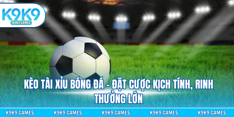 Kèo tài xỉu bóng đá - Đặt cược kịch tính, rinh thưởng lớn